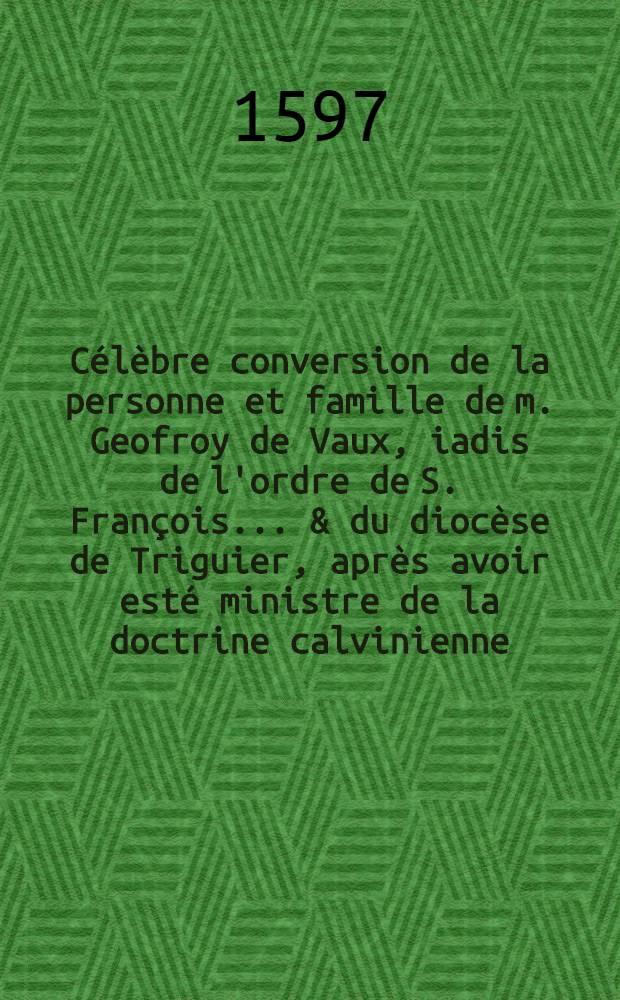 Célèbre conversion de la personne et famille de m. Geofroy de Vaux, iadis de l'ordre de S. François ... & du diocèse de Triguier, après avoir esté ministre de la doctrine calvinienne ... : Faict à Toloze devant ... cardinal de Ioyeuse ... ce dimanche 19. ianvier 1597. ..