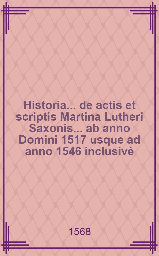 Historia ... de actis et scriptis Martina Lutheri Saxonis ... ab anno Domini 1517 usque ad anno 1546 inclusiv&egrave; : Cum indice et Edicto Wormatiensi