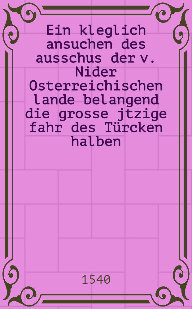 Ein kleglich ansuchen des ausschus der v. Nider Osterreichischen lande belangend die grosse jtzige fahr des T&uuml;rcken halben