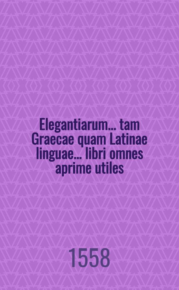 Elegantiarum ... tam Graecae quam Latinae linguae ... libri omnes aprime utiles