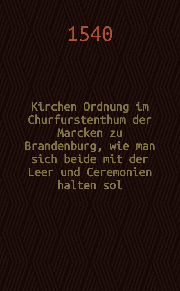 Kirchen Ordnung im Churfurstenthum der Marcken zu Brandenburg, wie man sich beide mit der Leer und Ceremonien halten sol
