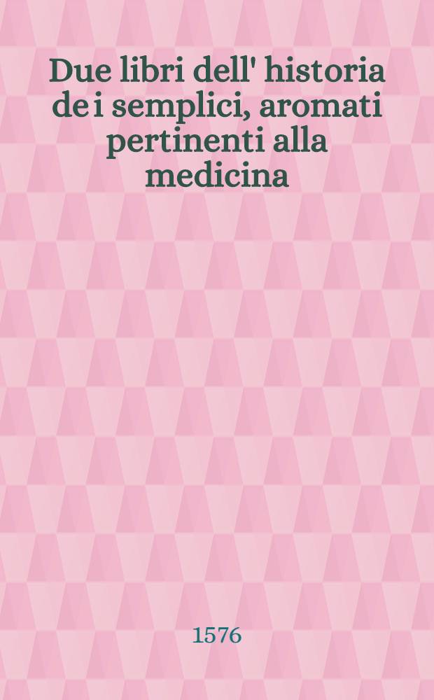 Due libri dell' historia de i semplici, aromati pertinenti alla medicina