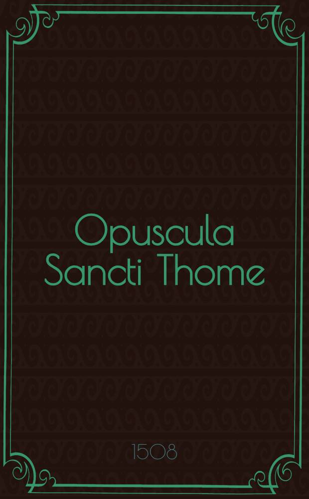 Opuscula Sancti Thome: quibus alias impressis nuper hec addidimus videlicet:; Summam totius logice; Tractatum celeberrimum de usuris nusquam alias impressum