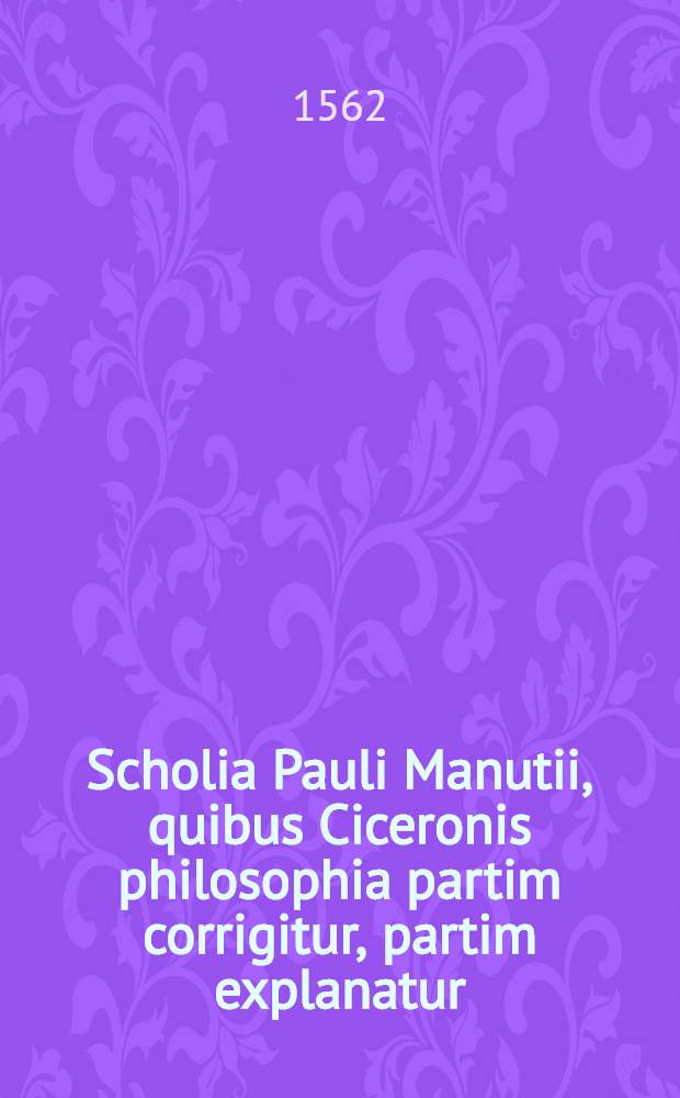 Scholia Pauli Manutii, quibus Ciceronis philosophia partim corrigitur, partim explanatur; Eiusdem Scholia in Epistolas familiares, & in Epistolas ad Atticum, ad Brutum, & ad quintum fratrem: quibus & loci difficiliores explicantur: & castigationum, quae in ijsdem Epistolis pene innumerabiles factae sunt, ratio redditur