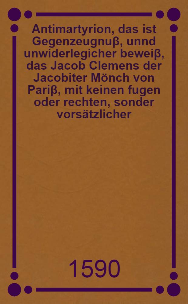Antimartyrion, das ist Gegenzeugnuβ, unnd unwiderlegicher beweiβ, das Jacob Clemens der Jacobiter Mönch von Pariβ, mit keinen fugen oder rechten, sonder vorsätzlicher, Mörderischer, Teuffelischer weise weiland König Heinrichen dritten Höchstseliger gedechtnus, ermörde, unndt darumb keins wegs für ein Heiligen zuhalten, noch under die Martyrer und Bekenner Jesu Christi zusetzen, sonder für ein Rebellen, König, Ertz und Meuchelmörder, ja ein Kind der Ewigen verdammnuβ zuhaben, zuhalten, und auβ zugeben seye; Sampt Einer sehr sciönen und trewhertzigen vermanung an alle ware Frantzosen, das sie von jhrem bösen rebellischen vorhaben ab und zujetziger K.May. in Franckreich stehn und solchen grewlichen Königs Mord rechen sollen: Alles treulich auβ dem Frantzösischen in gut Teutsch bracht