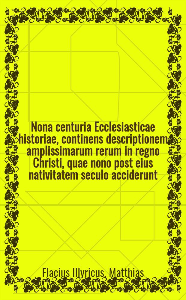Nona centuria Ecclesiasticae historiae, continens descriptionem amplissimarum rerum in regno Christi, quae nono post eius nativitatem seculo acciderunt: cum Imperium Romanum gubernarent, Carolus Magnus, Ludovicus Pius, Lotharius, Ludovicus secundus, Carolus Calvus, Carolus Crassus, Arnulphus: & doctorse in Ecclesia praecipui excellerent, Hincmarus, Haymo, Angelomus, Rabanus, Remigius, Ionas Aurelianensis, Pascasius, Bertramus, Idiota, & alij quidam : Eodem ordine, diligentia & fide, ut superiores centuriae, ex vetustis & probatis historicis, patribus, & alijs scriptoribus ... in civitate Wismaria, per autores contexta : Acceβit ... index