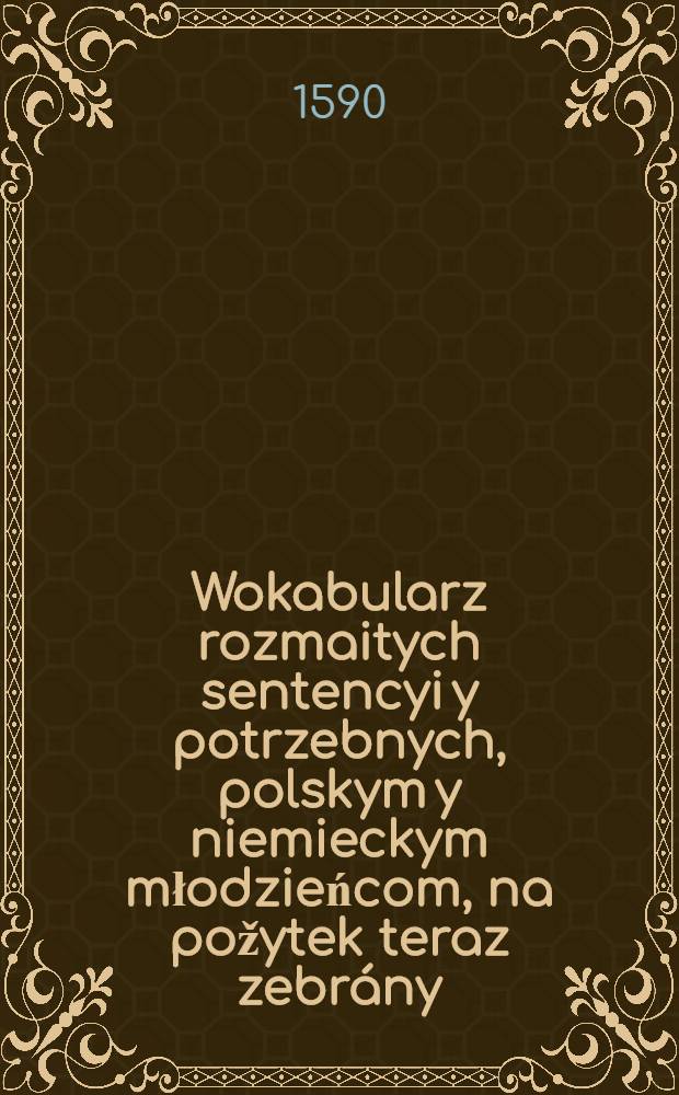 Wokabularz rozmaitych sentencyi y potrzebnych, polskym y niemieckym młodzieńcom, na požytek teraz zebrány = Ein vocabular mancherley schönen und notwendigen Sententien, der Polnischen und Deutschen Jungent zu nutz zusamen getragen