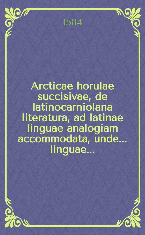 Arcticae horulae succisivae, de latinocarniolana literatura, ad latinae linguae analogiam accommodata, unde ... linguae ...