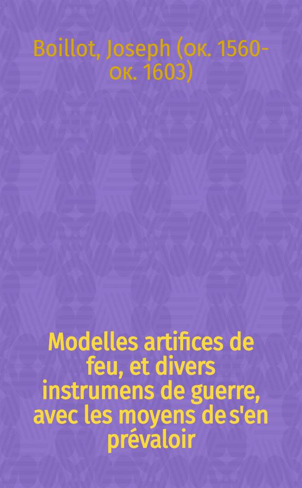 Modelles artifices de feu, et divers instrumens de guerre, avec les moyens de s'en pr&eacute;valoir