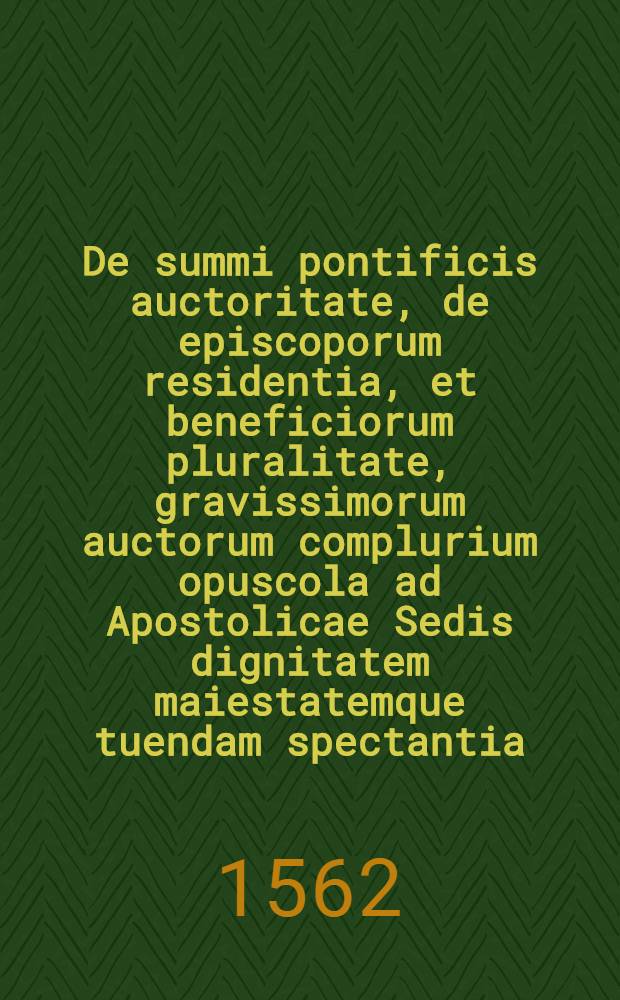 De summi pontificis auctoritate, de episcoporum residentia, et beneficiorum pluralitate, gravissimorum auctorum complurium opuscola ad Apostolicae Sedis dignitatem maiestatemque tuendam spectantia