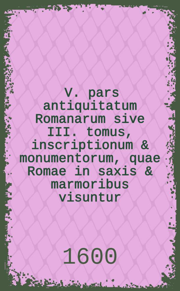 [V. pars antiquitatum Romanarum sive III. tomus, inscriptionum & monumentorum, quae Romae in saxis & marmoribus visuntur