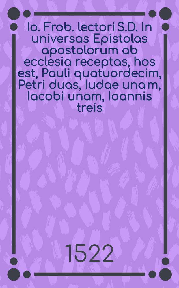 Io. Frob. lectori S.D. In universas Epistolas apostolorum ab ecclesia receptas, hos est, Pauli quatuordecim, Petri duas, Iudae una[m], Iacobi unam, Ioannis treis, paraphrasis, hoc est, liberior ac dilucidior interpretatio
