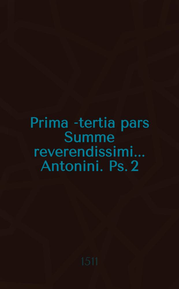 Prima[-tertia] pars Summe reverendissimi ... Antonini. Ps. 2