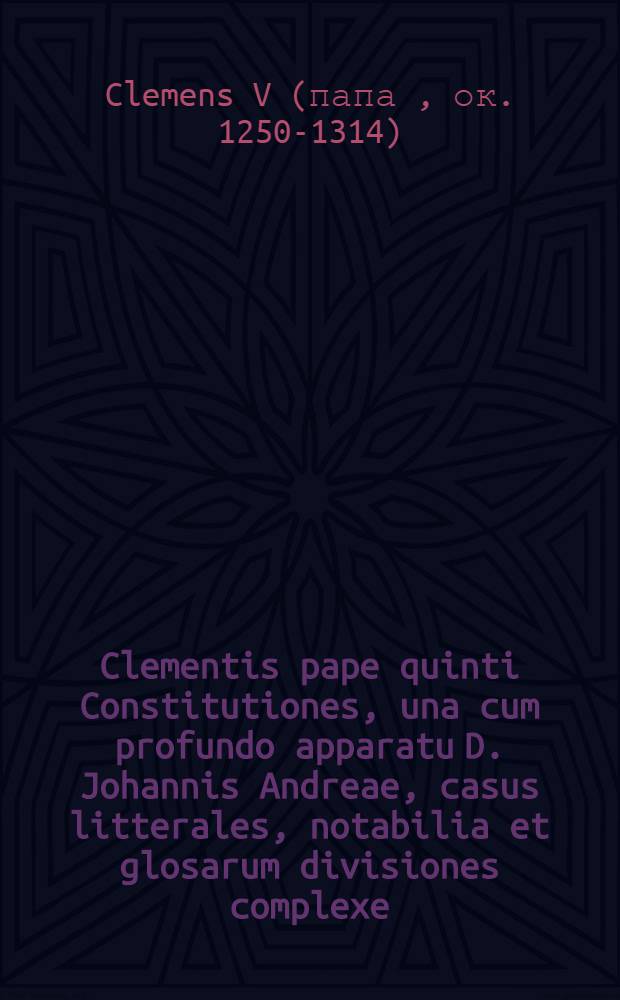 Clementis pape quinti Constitutiones, una cum profundo apparatu D. Johannis Andreae, casus litterales, notabilia et glosarum divisiones complexe