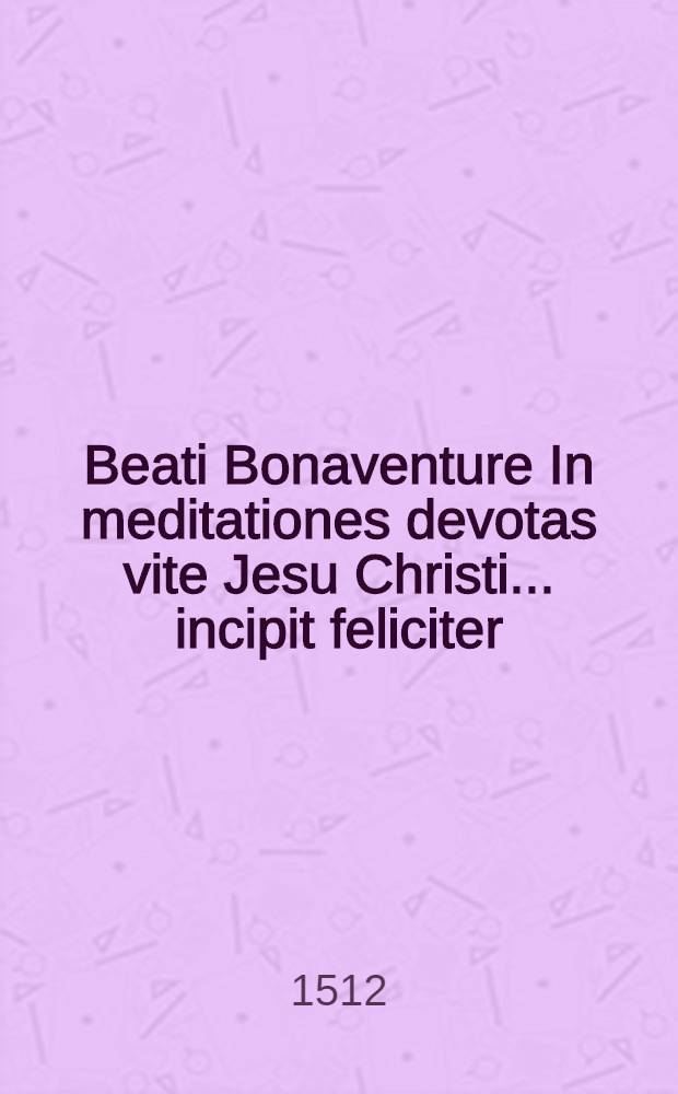 Beati Bonaventure In meditationes devotas vite Jesu Christi ... incipit feliciter
