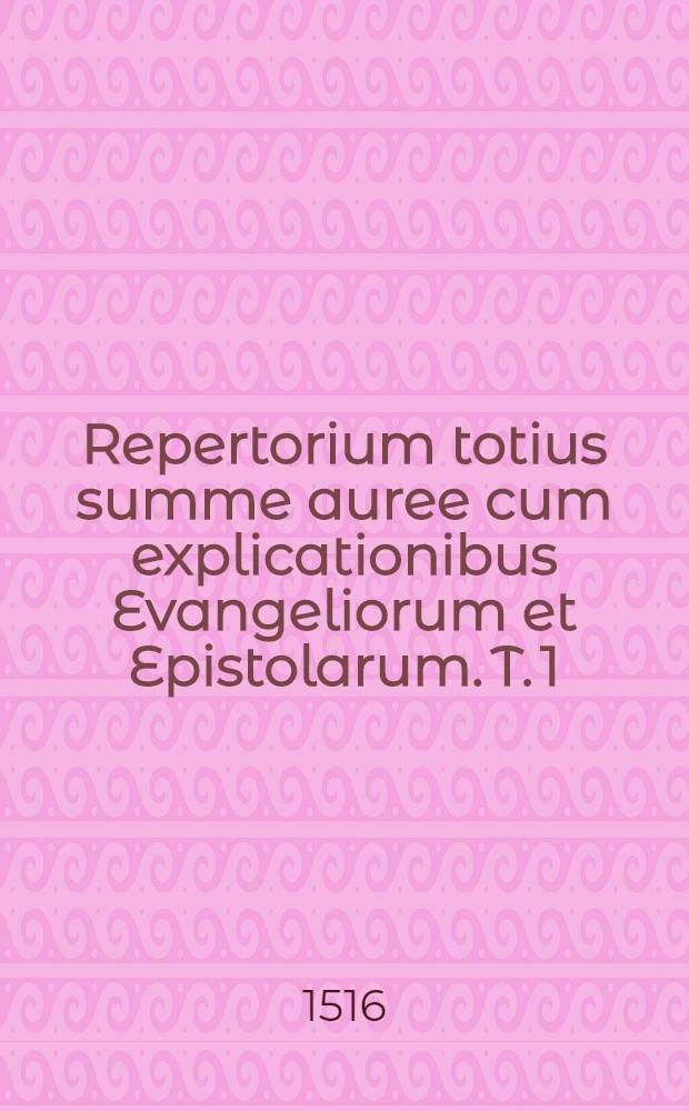 Repertorium totius summe auree cum explicationibus Evangeliorum et Epistolarum. T. 1