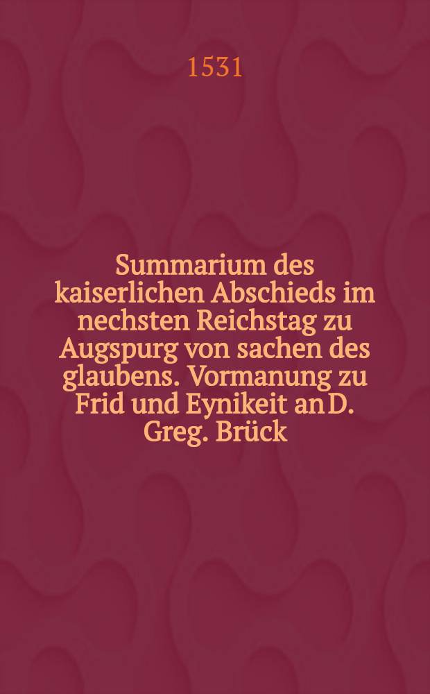Summarium des kaiserlichen Abschieds im nechsten Reichstag zu Augspurg von sachen des glaubens. Vormanung zu Frid und Eynikeit an D. Greg. Br&uuml;ck