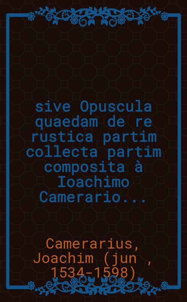 ... sive Opuscula quaedam de re rustica partim collecta partim composita &agrave; Ioachimo Camerario ...