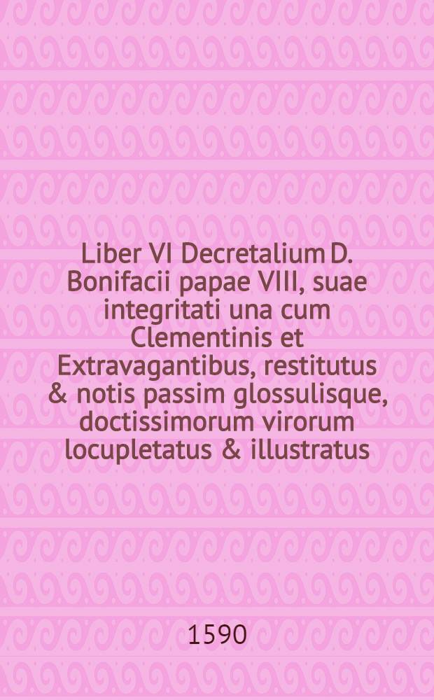 Liber VI Decretalium D. Bonifacii papae VIII, suae integritati una cum Clementinis et Extravagantibus, restitutus & notis passim glossulisque, doctissimorum virorum locupletatus & illustratus