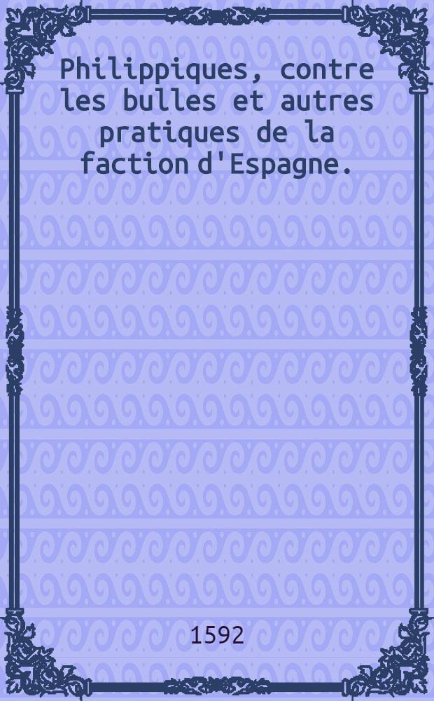 Philippiques, contre les bulles et autres pratiques de la faction d'Espagne. : Pour tres-chrestien, tres-puissant, tres-victorieux & tres-clement prince Henry Le Grand tousiours Auguste, roy de France & de Navarre