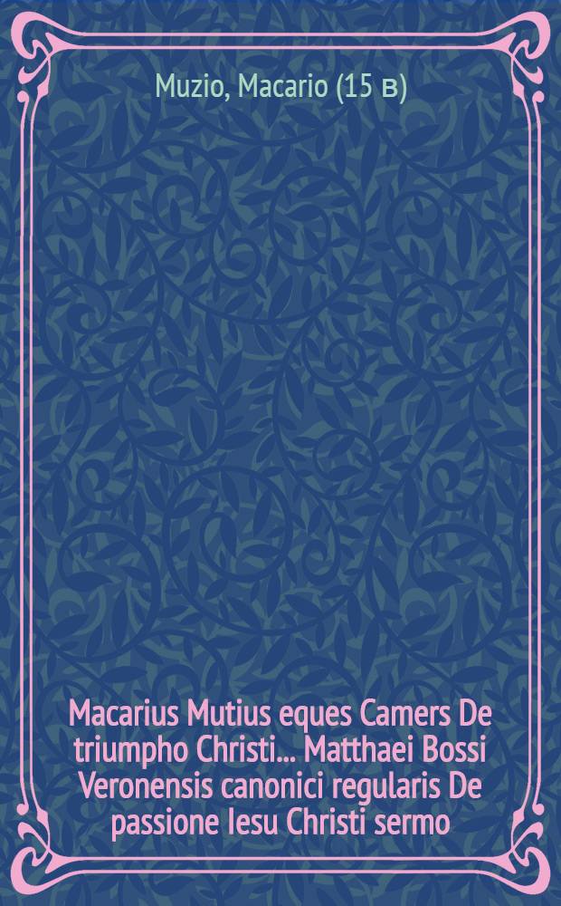 Macarius Mutius eques Camers De triumpho Christi.. Matthaei Bossi Veronensis canonici regularis De passione Iesu Christi sermo