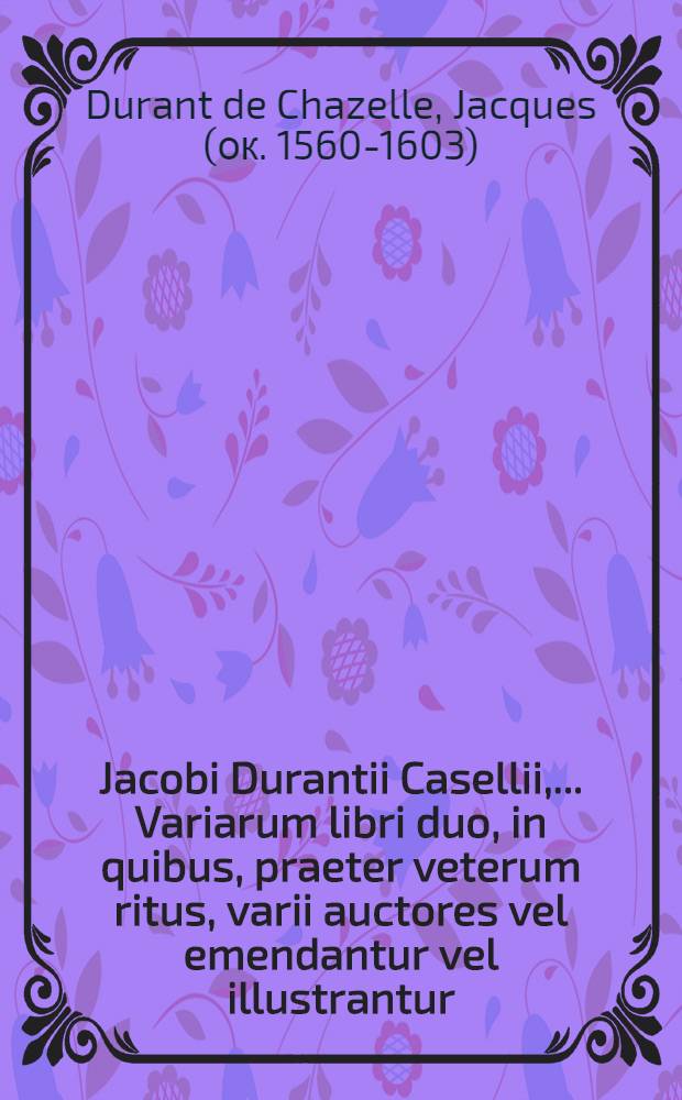 Jacobi Durantii Casellii, ... Variarum libri duo, in quibus, praeter veterum ritus, varii auctores vel emendantur vel illustrantur
