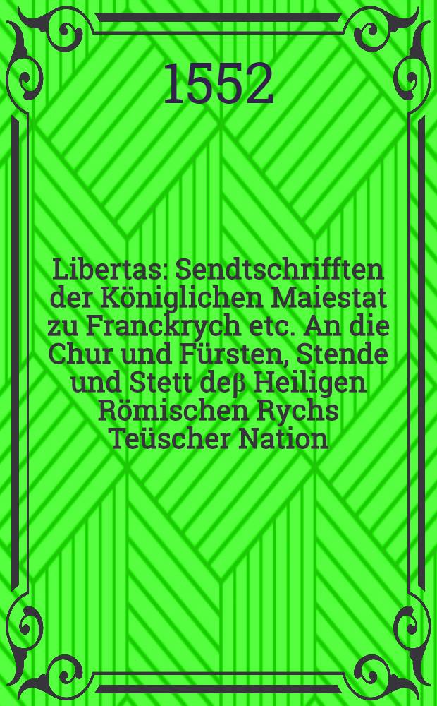 Libertas : Sendtschrifften der Königlichen Maiestat zu Franckrych etc. An die Chur und Fürsten, Stende und Stett deβ Heiligen Römischen Rychs Teüscher Nation, darin sy sich jrer jetzigen Kriegsrüstung halben uffs kürtzest erklertt