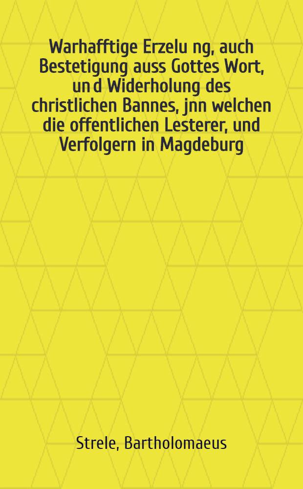 Warhafftige Erzelu[n]g, auch Bestetigung auss Gottes Wort, un[d] Widerholung des christlichen Bannes, jnn welchen die offentlichen Lesterer, und Verfolgern in Magdeburg, Predigern und weltliche Regenten, anno 1562. erkleret sind, beschrieben, und der Kirchen Christi, und allen gottfürchtigen nach Gottes Wort und jrem Gewissen zu Urtheilen fürgestellet