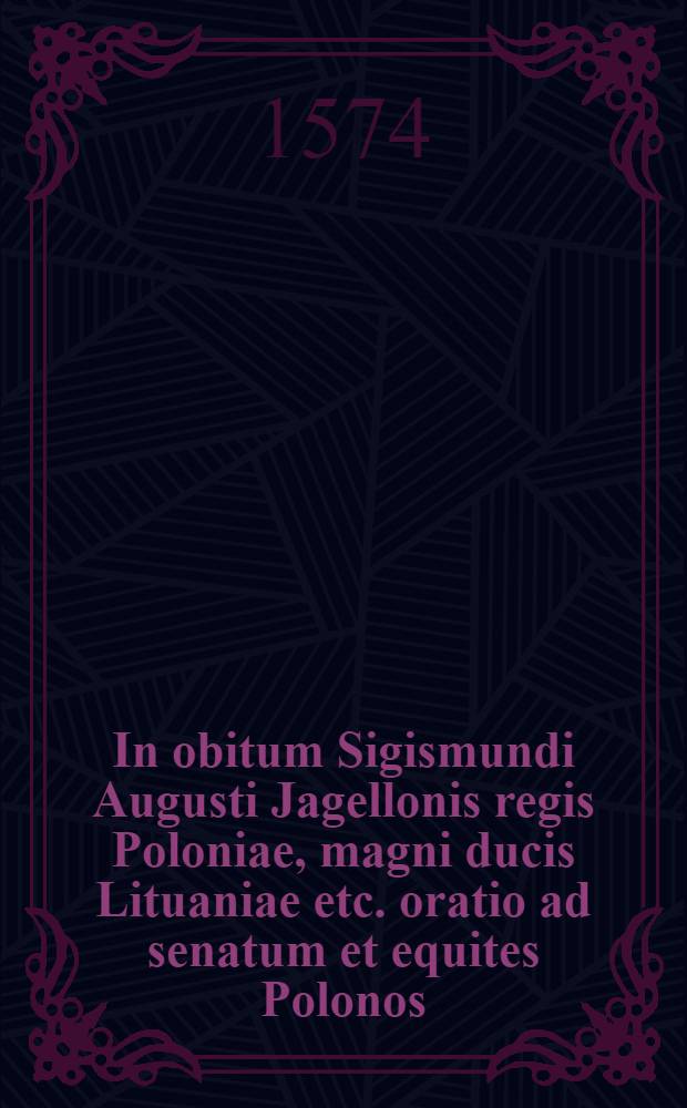 In obitum Sigismundi Augusti Jagellonis regis Poloniae, magni ducis Lituaniae etc. oratio ad senatum et equites Polonos