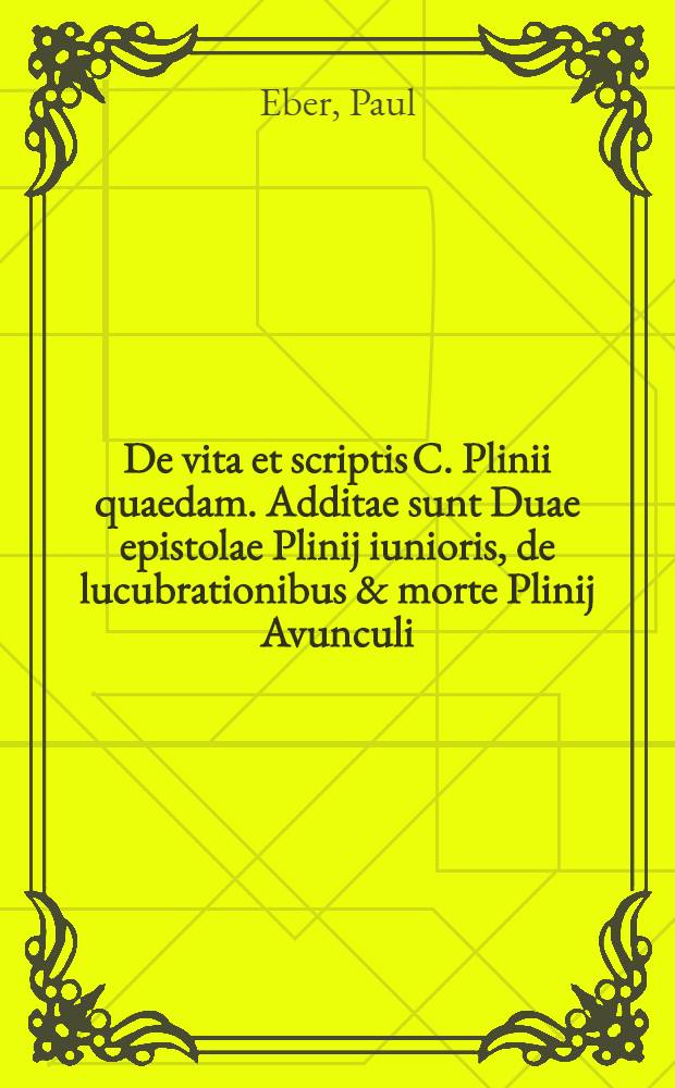 De vita et scriptis C. Plinii quaedam. Additae sunt Duae epistolae Plinij iunioris, de lucubrationibus & morte Plinij Avunculi