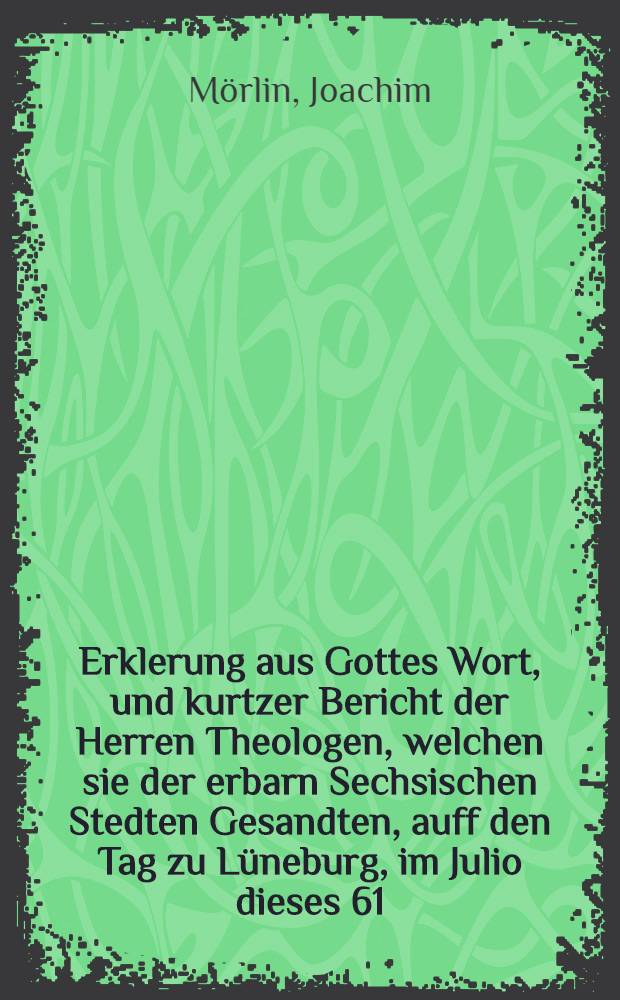 Erklerung aus Gottes Wort, und kurtzer Bericht der Herren Theologen, welchen sie der erbarn Sechsischen Stedten Gesandten, auff den Tag zu L&uuml;neburg, im Julio dieses 61. Jars gehalten, f&uuml;rnemlich auff drey Artickel gethan haben: Was das Corpus Doctrinae belanget, darbey man gedenckt zu bleiben; Von der Condemnation, streittiger Lehr Puncten und Secten; Von der Bepstlichen Iurisdiction, und das er die unsern zu seinem vermeinten Consilio, sich unterstehet zu beruffen