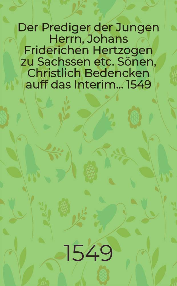 Der Prediger der Jungen Herrn, Johans Friderichen Hertzogen zu Sachssen etc. S&ouml;nen, Christlich Bedencken auff das Interim ... 1549