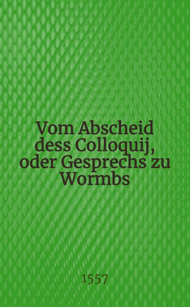 Vom Abscheid dess Colloquij, oder Gesprechs zu Wormbs : Bericht der Theologen und Gelerten der Augspurgischen Confession zugethan, M.D.LVII