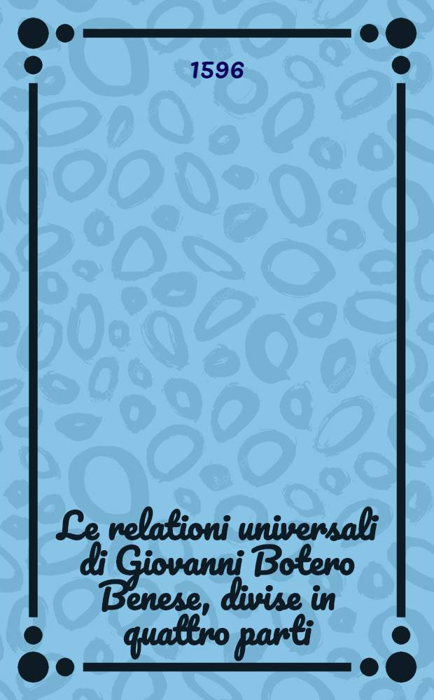 Le relationi universali di Giovanni Botero Benese, divise in quattro parti : Con le figure in rame & due copiosissime tavole. Pt 2 : Nella quale si tratta de' maggiori prencipi, che siano al mondo & delle cagioni della grandezza & ricchezza de' loro stati