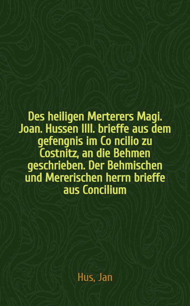 Des heiligen Merterers Magi. Joan. Hussen IIII. brieffe aus dem gefengnis im Co[n]cilio zu Costnitz, an die Behmen geschrieben. Der Behmischen und Mererischen herrn brieffe aus Concilium