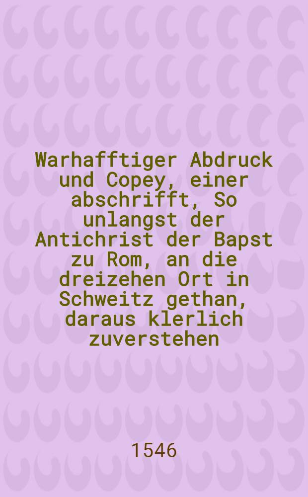 Warhafftiger Abdruck und Copey, einer abschrifft, So unlangst der Antichrist der Bapst zu Rom, an die dreizehen Ort in Schweitz gethan, daraus klerlich zuverstehen, warumb Key. May. jtzige Kriegsrüstung fürgenomen : Mit einer kurtzen Vorrede an alle Christliche hertzen, sampt bestendiger Ableinung aller Bepstlichen unchristlichen Argumenten, so in gemelter Copey angezogen haben. Docto. Joachimi Mörlin