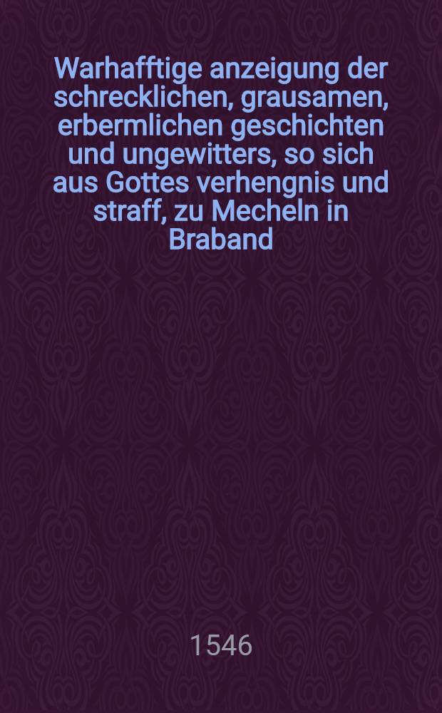Warhafftige anzeigung der schrecklichen, grausamen, erbermlichen geschichten und ungewitters, so sich aus Gottes verhengnis und straff, zu Mecheln in Braband, am VII. Augusti dieses XLVI. jars, in der nacht zwischen zehen und eilff uhren, zugetragen haben