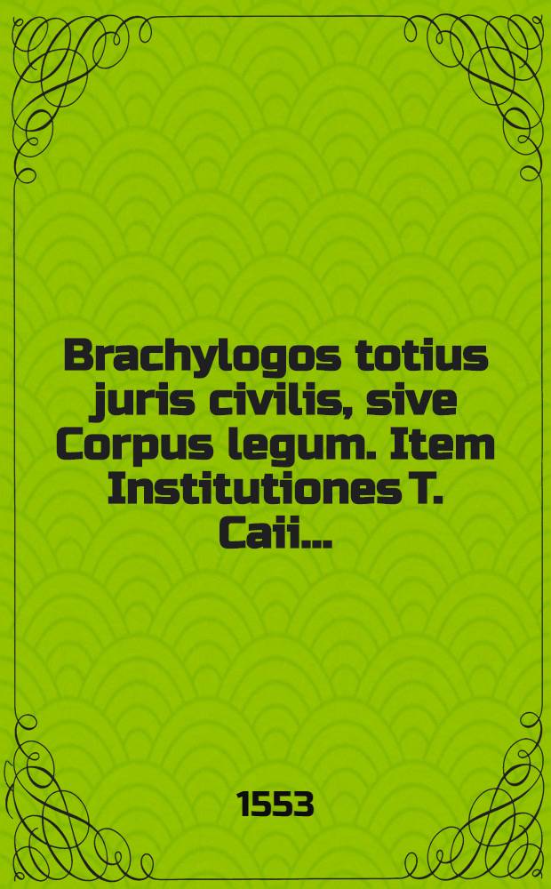 Brachylogos totius juris civilis, sive Corpus legum. Item Institutiones T. Caii ...