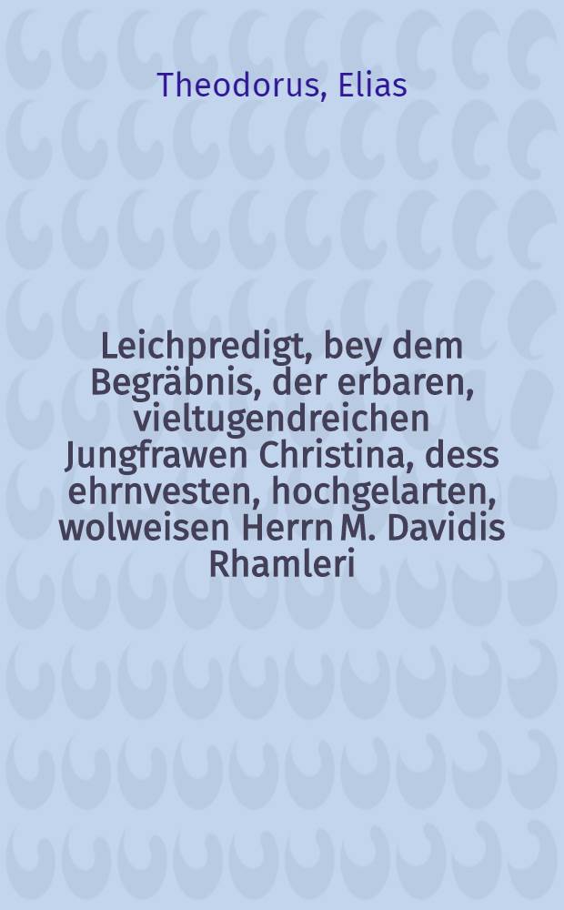 Leichpredigt, bey dem Begräbnis, der erbaren, vieltugendreichen Jungfrawen Christina, dess ehrnvesten, hochgelarten, wolweisen Herrn M. Davidis Rhamleri, Syndici zu Görlitz, geliebten und einigen Tochter, welche den 7. Novemb. diss 1598. Jahrs in Gott seliglich vorschieden, hernachmals den 9. mit grosser Versamlung zur erden bestattet worden