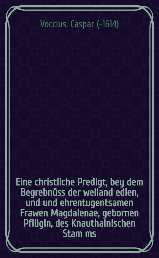 Eine christliche Predigt, bey dem Begrebn&uuml;ss der weiland edlen, und und ehrentugentsamen Frawen Magdalenae, gebornen Pfl&uuml;gin, des Knauthainischen Stam[m]s, aus dem Hause Sromithal, dess auch edlen, gestrengen und ehrenvesten Andreasen Pflugen zu Euthra geliebten Eheweibs, so anno 1597. den 22. Decembris, umb 11. Uhr zu Mittage, seliglich von dieser Welt abgeschieden, und folgendes den 29. dieselben Monats christlich zur Erden bestattet worden,etc.