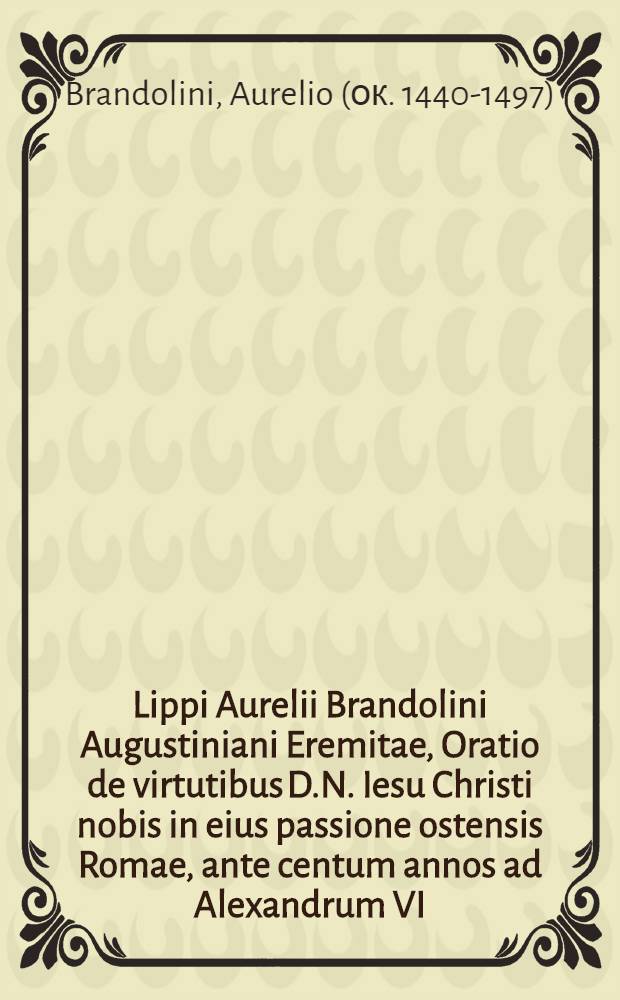 Lippi Aurelii Brandolini Augustiniani Eremitae, Oratio de virtutibus D.N. Iesu Christi nobis in eius passione ostensis Romae, ante centum annos ad Alexandrum VI. Pont. Max. in parasceve habita, ac tantum probata, ut iterum ac iterum eam repetere auctor cogeretur