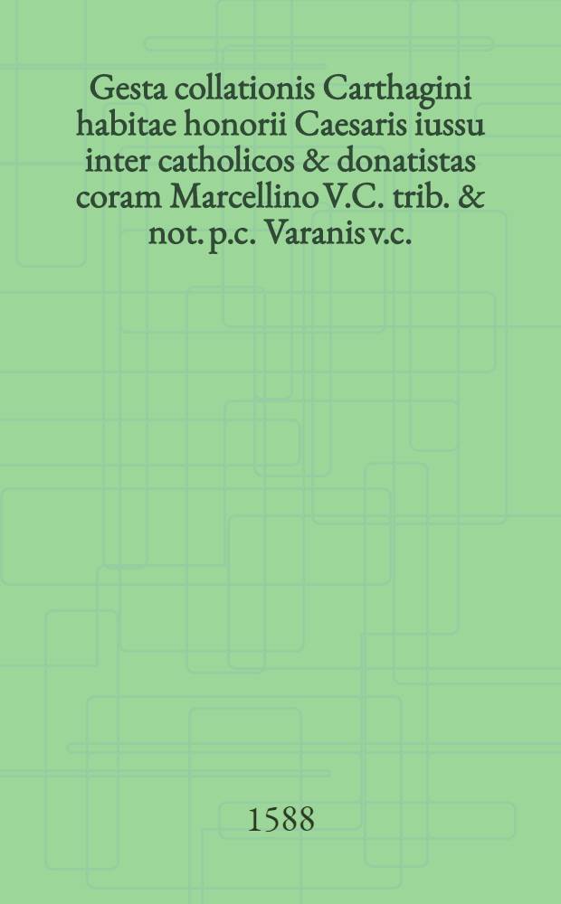 Gesta collationis Carthagini habitae honorii Caesaris iussu inter catholicos & donatistas coram Marcellino V.C. trib. & not. p.c. Varanis v.c.