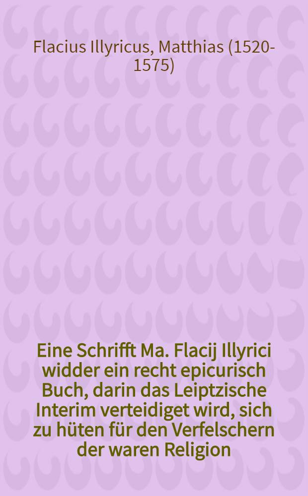 Eine Schrifft Ma. Flacij Illyrici widder ein recht epicurisch Buch, darin das Leiptzische Interim verteidiget wird, sich zu h&uuml;ten f&uuml;r den Verfelschern der waren Religion, sehr n&uuml;tzlich zu lesen