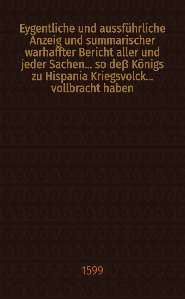 Eygentliche und aussführliche Anzeig und summarischer warhaffter Bericht aller und jeder Sachen ... so deβ Königs zu Hispania Kriegsvolck ... vollbracht haben
