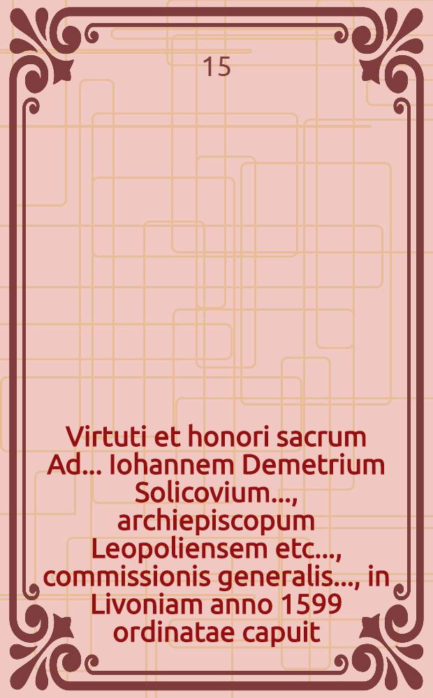 Virtuti et honori sacrum Ad ... Iohannem Demetrium Solicovium ..., archiepiscopum Leopoliensem etc. ..., commissionis generalis ..., in Livoniam anno 1599 ordinatae capuit