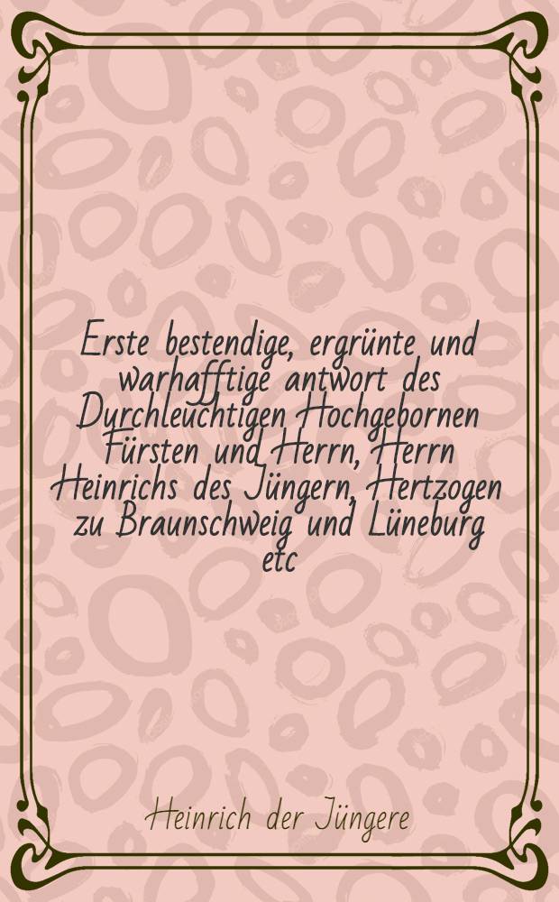 Erste bestendige, ergrünte und warhafftige antwort des Durchleuchtigen Hochgebornen Fürsten und Herrn, Herrn Heinrichs des Jüngern, Hertzogen zu Braunschweig und Lüneburg etc. Auff ein vermeint, nichtig und unwarhafftig schreiben, des Churfürsten zu Sachsen und Landgrafen zu Hessen, welch sie erstlich an die Churfürsten, pfaltz und Brandenburg ausgehen lassen, mit premittirung zweier schreiben Hertzog Georgen zu Sachsen, löblich und Christlich zugedencken, und Hertzog Wilhelms zu Baiern, Daraus sich klerlich erfindet, wie der Landgraffe erstlich jnn gewerbe und rustung gewesen