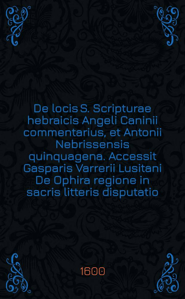 De locis S. Scripturae hebraicis Angeli Caninii commentarius, et Antonii Nebrissensis quinquagena. Accessit Gasparis Varrerii Lusitani De Ophira regione in sacris litteris disputatio