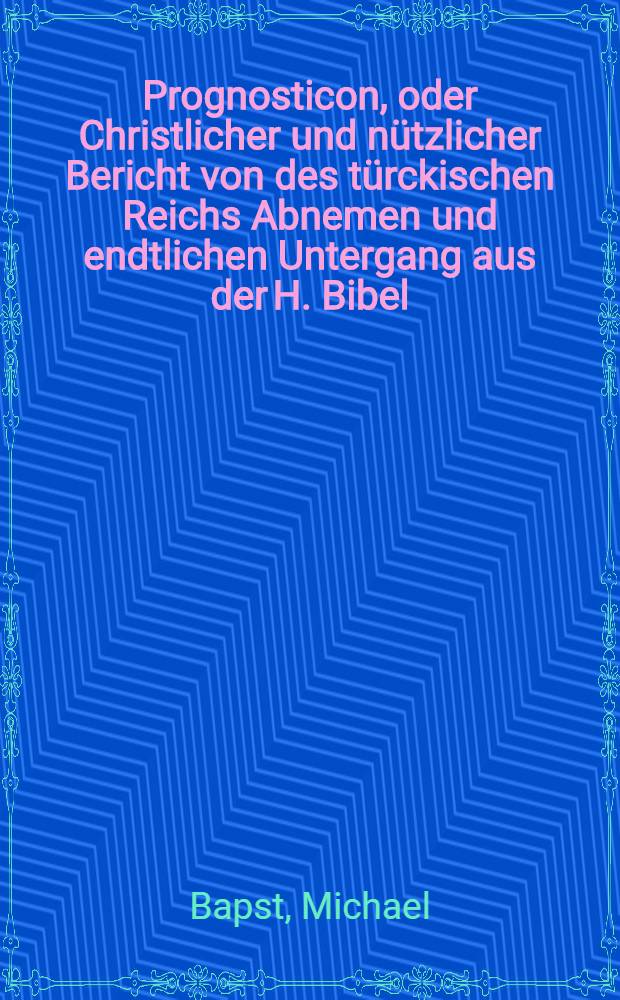 Prognosticon, oder Christlicher und nützlicher Bericht von des türckischen Reichs Abnemen und endtlichen Untergang aus der H. Bibel
