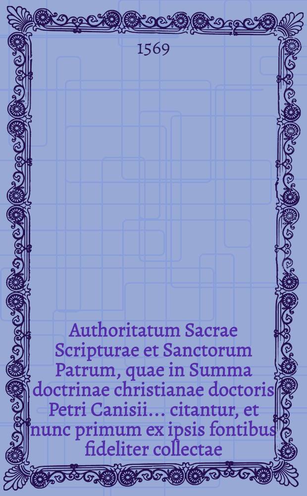 Authoritatum Sacrae Scripturae et Sanctorum Patrum, quae in Summa doctrinae christianae doctoris Petri Canisii ... citantur, et nunc primum ex ipsis fontibus fideliter collectae, ipsis Catechismi verbis subscriptae sunt