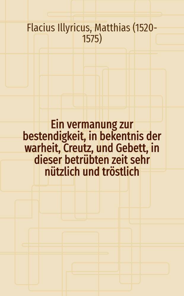 Ein vermanung zur bestendigkeit, in bekentnis der warheit, Creutz, und Gebett, in dieser betrübten zeit sehr nützlich und tröstlich